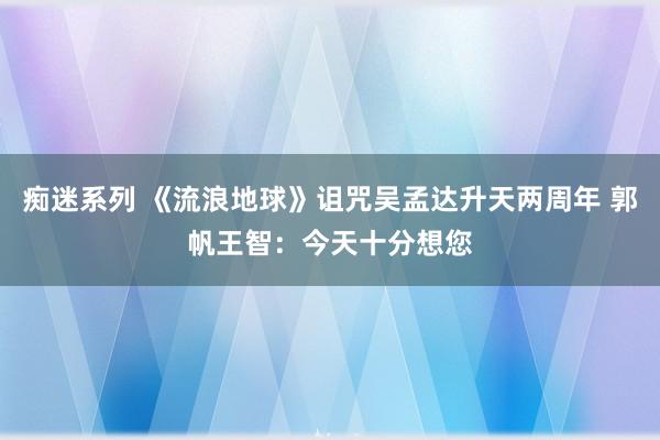 痴迷系列 《流浪地球》诅咒吴孟达升天两周年 郭帆王智：今天十分想您