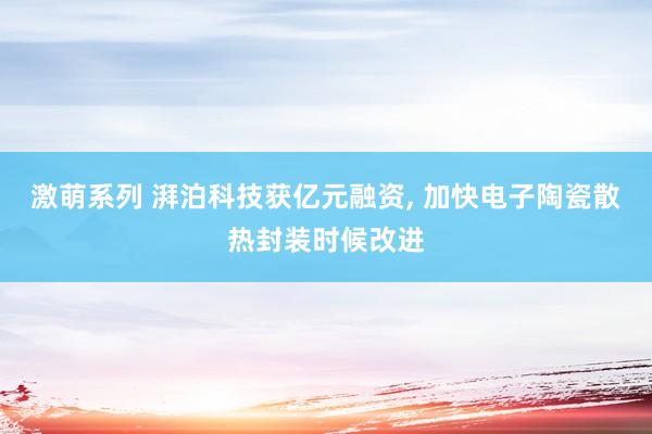 激萌系列 湃泊科技获亿元融资， 加快电子陶瓷散热封装时候改进