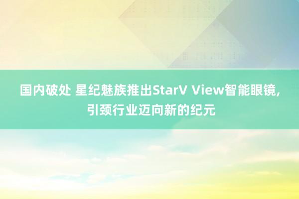 国内破处 星纪魅族推出StarV View智能眼镜， 引颈行业迈向新的纪元