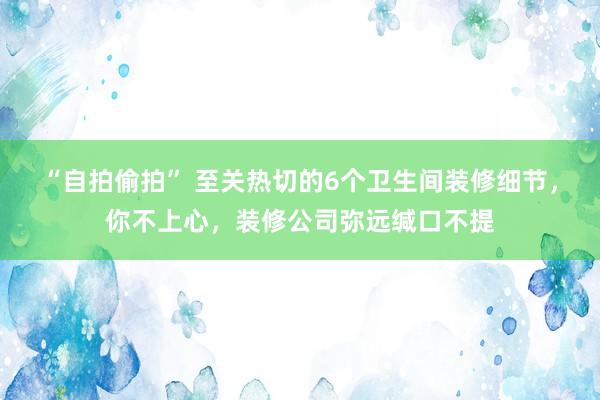 “自拍偷拍” 至关热切的6个卫生间装修细节，你不上心，装修公司弥远缄口不提