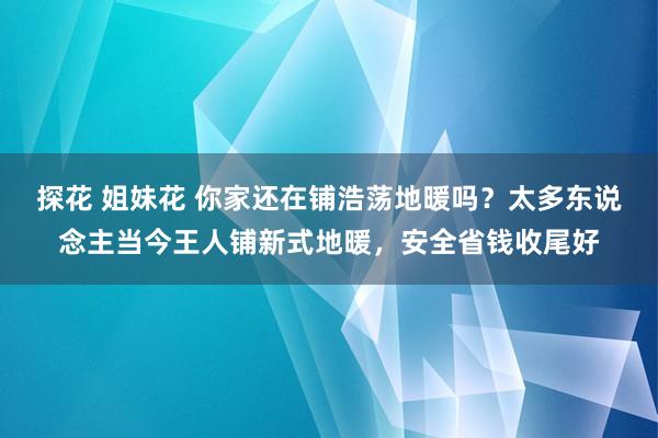 探花 姐妹花 你家还在铺浩荡地暖吗？太多东说念主当今王人铺新式地暖，安全省钱收尾好