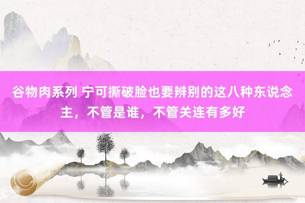 谷物肉系列 宁可撕破脸也要辨别的这八种东说念主，不管是谁，不管关连有多好