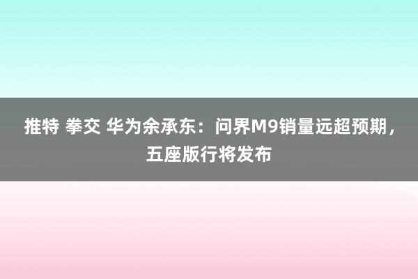 推特 拳交 华为余承东：问界M9销量远超预期，五座版行将发布