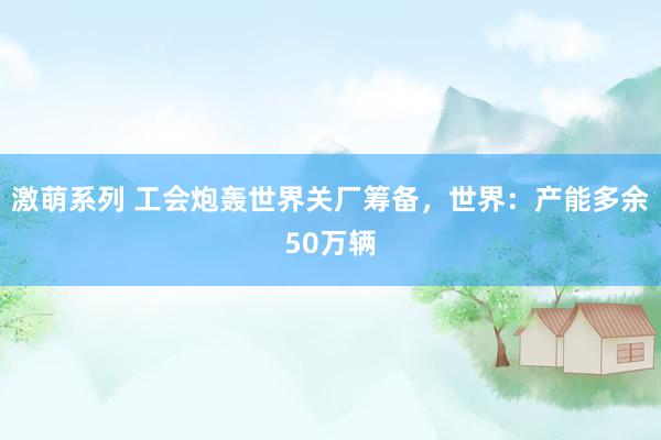 激萌系列 工会炮轰世界关厂筹备，世界：产能多余50万辆