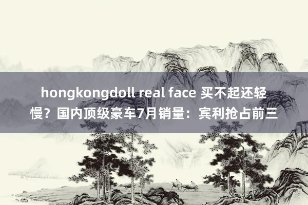 hongkongdoll real face 买不起还轻慢？国内顶级豪车7月销量：宾利抢占前三