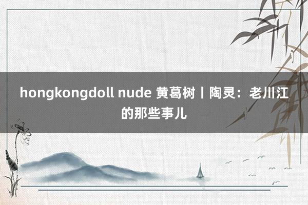 hongkongdoll nude 黄葛树丨陶灵：老川江的那些事儿