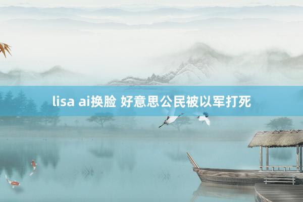 lisa ai换脸 好意思公民被以军打死