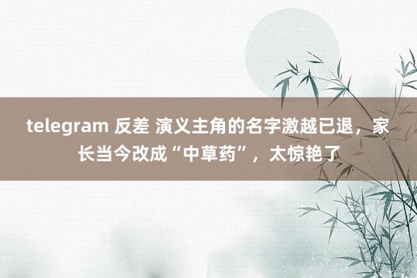 telegram 反差 演义主角的名字激越已退，家长当今改成“中草药”，太惊艳了