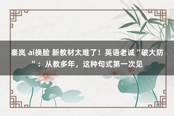 秦岚 ai换脸 新教材太难了！英语老诚“破大防”：从教多年，这种句式第一次见