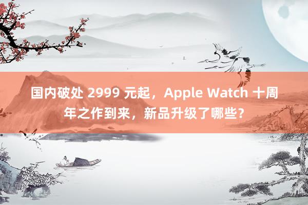 国内破处 2999 元起，Apple Watch 十周年之作到来，新品升级了哪些？