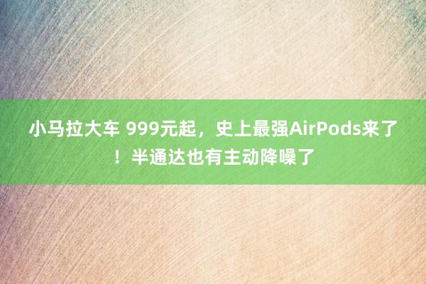 小马拉大车 999元起，史上最强AirPods来了！半通达也有主动降噪了