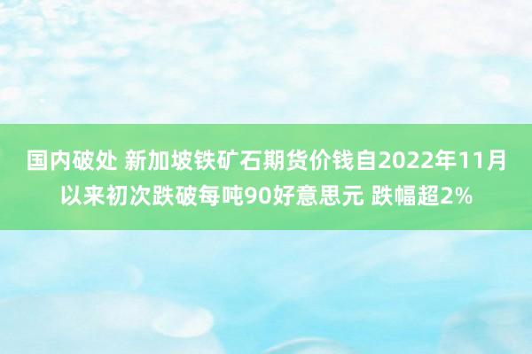 国内破处 新加坡铁矿石期货价钱自2022年11月以来初次跌破每吨90好意思元 跌幅超2%