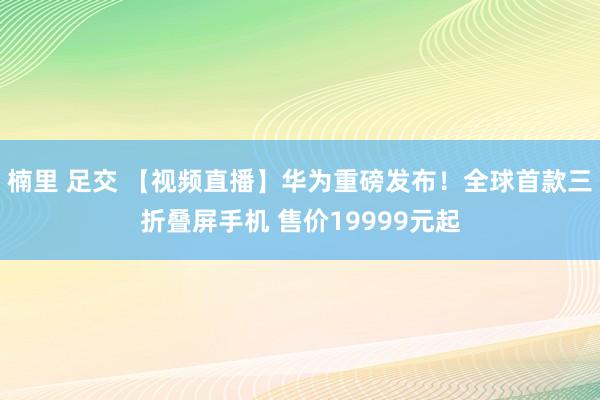 楠里 足交 【视频直播】华为重磅发布！全球首款三折叠屏手机 售价19999元起