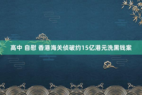 高中 自慰 香港海关侦破约15亿港元洗黑钱案