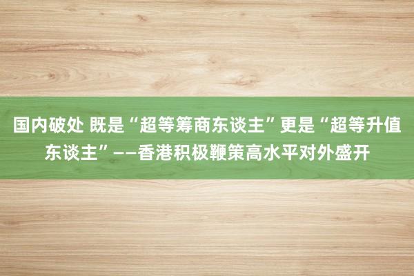 国内破处 既是“超等筹商东谈主”更是“超等升值东谈主”——香港积极鞭策高水平对外盛开