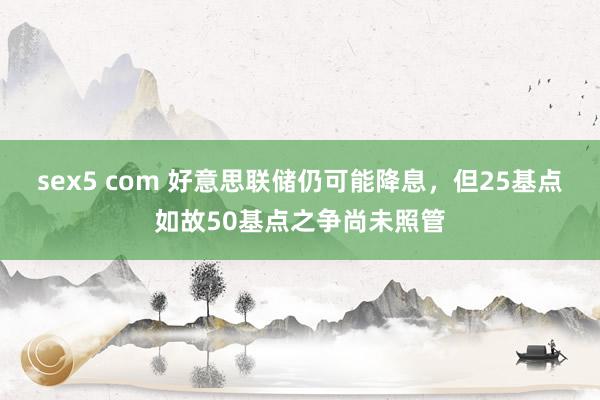 sex5 com 好意思联储仍可能降息，但25基点如故50基点之争尚未照管