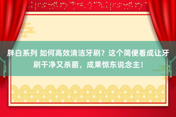 胖白系列 如何高效清洁牙刷？这个简便看成让牙刷干净又杀菌，成果惊东说念主！