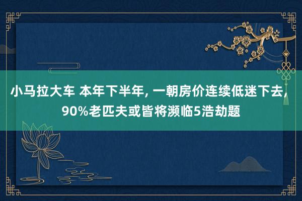 小马拉大车 本年下半年, 一朝房价连续低迷下去, 90%老匹夫或皆将濒临5浩劫题