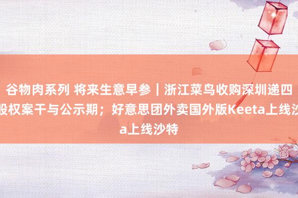 谷物肉系列 将来生意早参｜浙江菜鸟收购深圳递四方股权案干与公示期；好意思团外卖国外版Keeta上线沙特