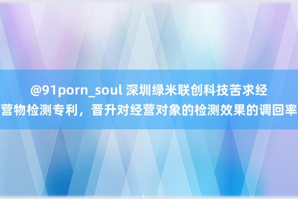 @91porn_soul 深圳绿米联创科技苦求经营物检测专利，晋升对经营对象的检测效果的调回率