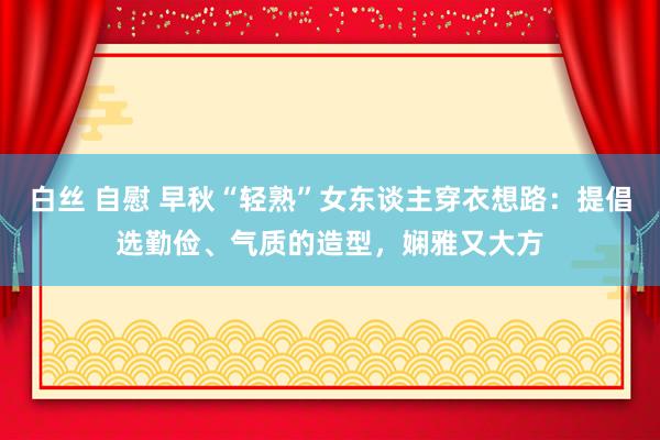 白丝 自慰 早秋“轻熟”女东谈主穿衣想路：提倡选勤俭、气质的造型，娴雅又大方