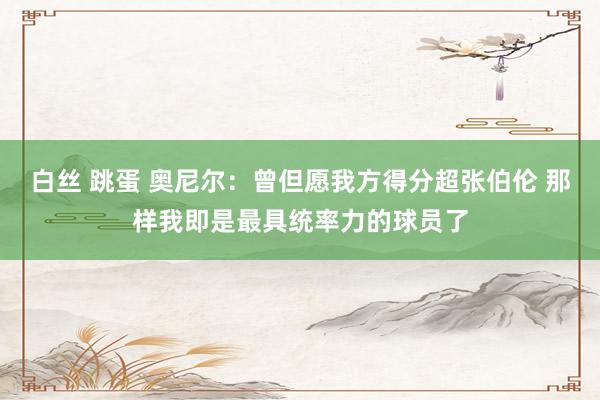 白丝 跳蛋 奥尼尔：曾但愿我方得分超张伯伦 那样我即是最具统率力的球员了