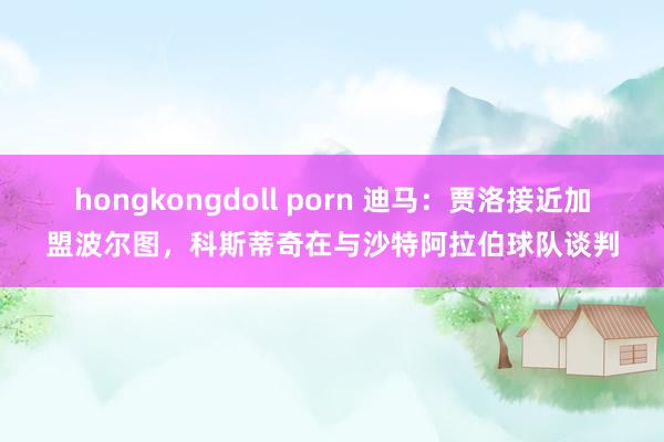 hongkongdoll porn 迪马：贾洛接近加盟波尔图，科斯蒂奇在与沙特阿拉伯球队谈判