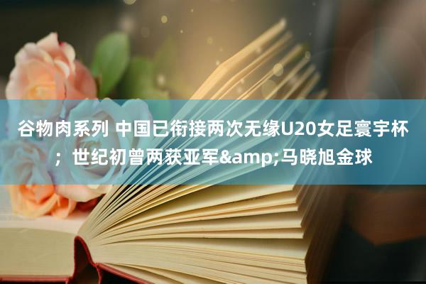 谷物肉系列 中国已衔接两次无缘U20女足寰宇杯；世纪初曾两获亚军&马晓旭金球