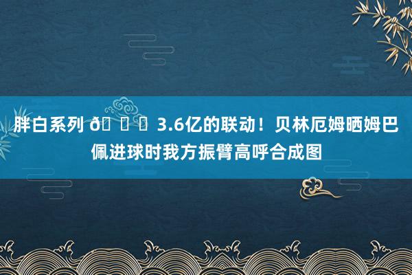 胖白系列 😍3.6亿的联动！贝林厄姆晒姆巴佩进球时我方振臂高呼合成图