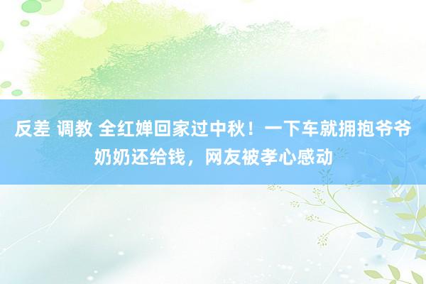 反差 调教 全红婵回家过中秋！一下车就拥抱爷爷奶奶还给钱，网友被孝心感动