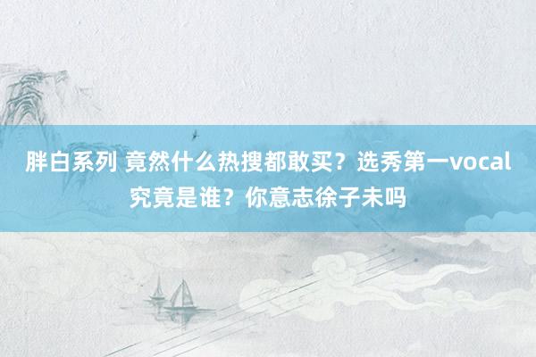 胖白系列 竟然什么热搜都敢买？选秀第一vocal究竟是谁？你意志徐子未吗