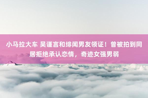 小马拉大车 吴谨言和绯闻男友领证！曾被拍到同居拒绝承认恋情，奇迹女强男弱