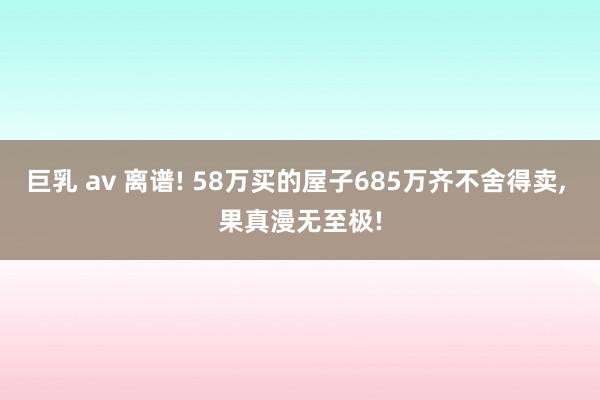 巨乳 av 离谱! 58万买的屋子685万齐不舍得卖， 果真漫无至极!