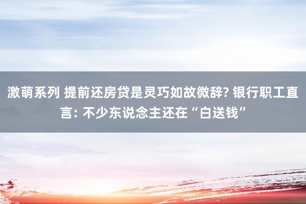 激萌系列 提前还房贷是灵巧如故微辞? 银行职工直言: 不少东说念主还在“白送钱”