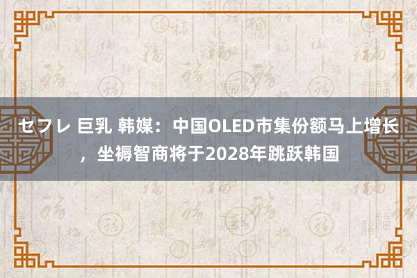 セフレ 巨乳 韩媒：中国OLED市集份额马上增长，坐褥智商将于2028年跳跃韩国