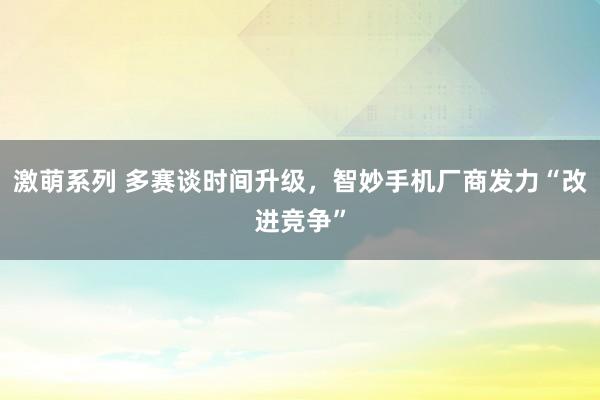 激萌系列 多赛谈时间升级，智妙手机厂商发力“改进竞争”