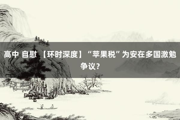 高中 自慰 【环时深度】“苹果税”为安在多国激勉争议？