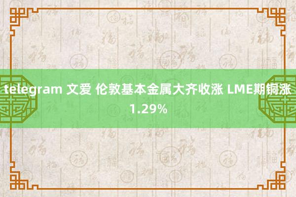 telegram 文爱 伦敦基本金属大齐收涨 LME期铜涨1.29%