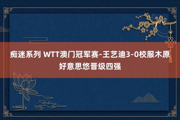 痴迷系列 WTT澳门冠军赛-王艺迪3-0校服木原好意思悠晋级四强