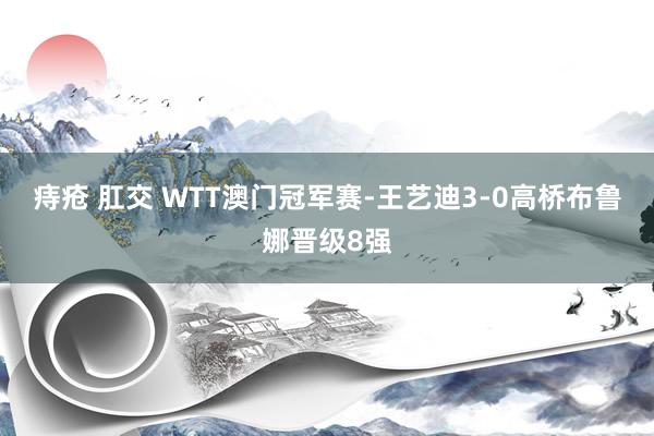 痔疮 肛交 WTT澳门冠军赛-王艺迪3-0高桥布鲁娜晋级8强