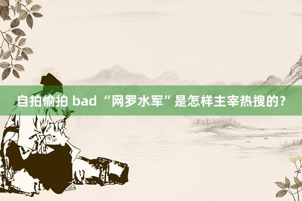 自拍偷拍 bad “网罗水军”是怎样主宰热搜的？