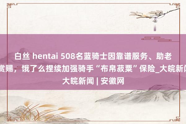 白丝 hentai 508名蓝骑士因靠谱服务、助老公益等获赏赐，饿了么捏续加强骑手“布帛菽粟”保险_大皖新闻 | 安徽网