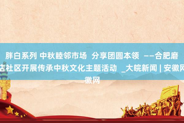 胖白系列 中秋睦邻市场  分享团圆本领  ——合肥磨店社区开展传承中秋文化主题活动  _大皖新闻 | 安徽网