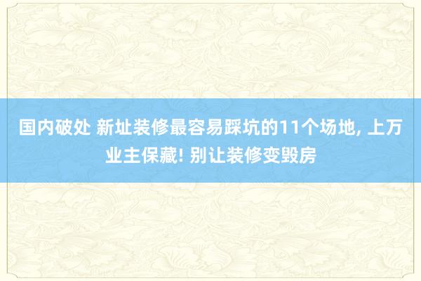 国内破处 新址装修最容易踩坑的11个场地， 上万业主保藏! 别让装修变毁房