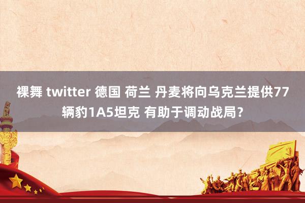 裸舞 twitter 德国 荷兰 丹麦将向乌克兰提供77辆豹1A5坦克 有助于调动战局？