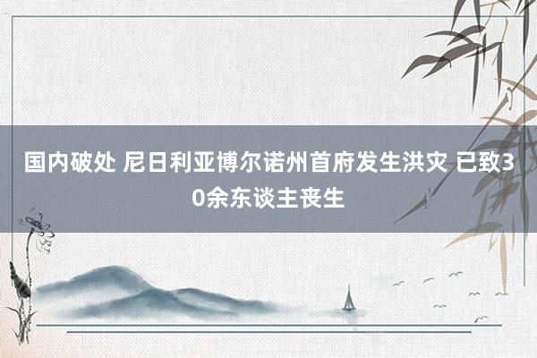 国内破处 尼日利亚博尔诺州首府发生洪灾 已致30余东谈主丧生