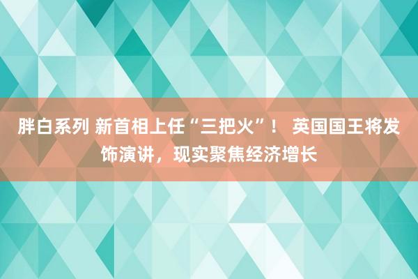 胖白系列 新首相上任“三把火”！ 英国国王将发饰演讲，现实聚焦经济增长