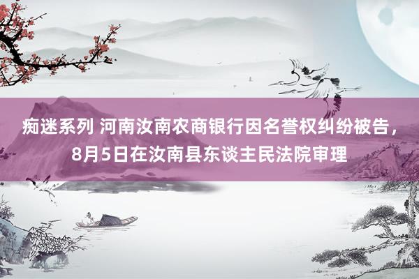 痴迷系列 河南汝南农商银行因名誉权纠纷被告，8月5日在汝南县东谈主民法院审理