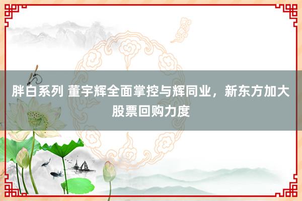 胖白系列 董宇辉全面掌控与辉同业，新东方加大股票回购力度