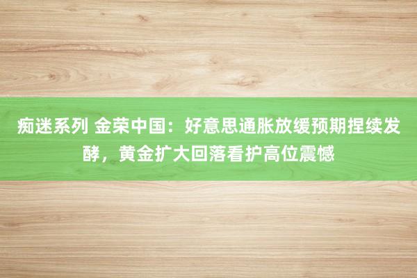 痴迷系列 金荣中国：好意思通胀放缓预期捏续发酵，黄金扩大回落看护高位震憾